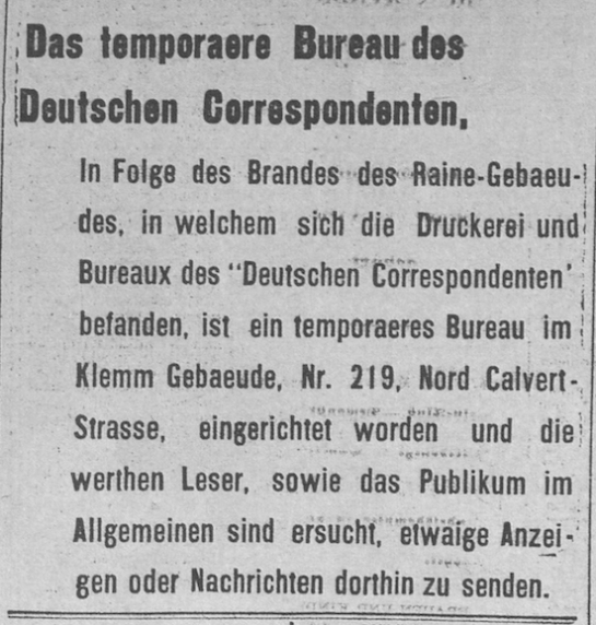 Temporary Bureau of the Deutsche Correspondent, Following the fire at the Raine building, which housed the printers and bureau of the Deutsche Correspondent, a temporary bureau has been established in the Klemm building on 219 North Calvert St. We request that our valuable readers, as well as the general public, send any advertisements or news there.